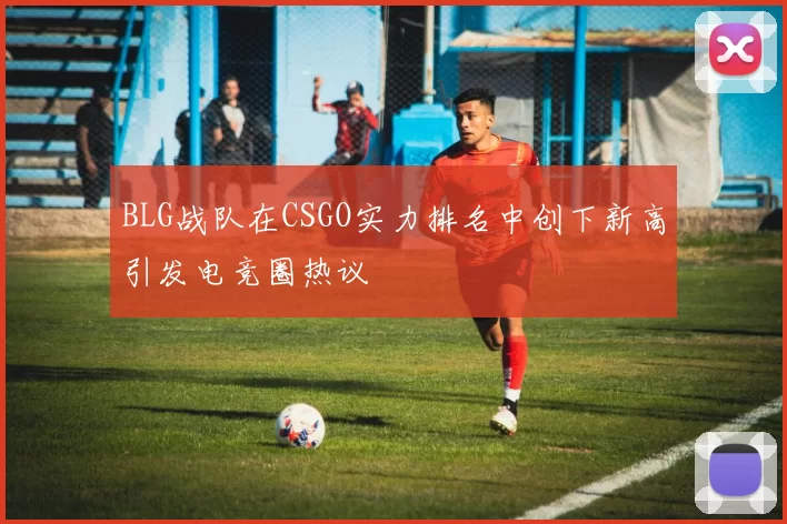 BLG战队在CSGO实力排名中创下新高引发电竞圈热议