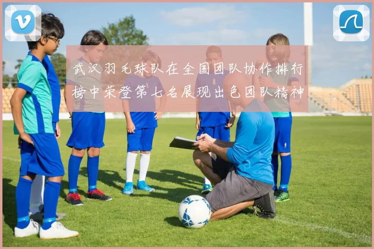 武汉羽毛球队在全国团队协作排行榜中荣登第七名展现出色团队精神与实力