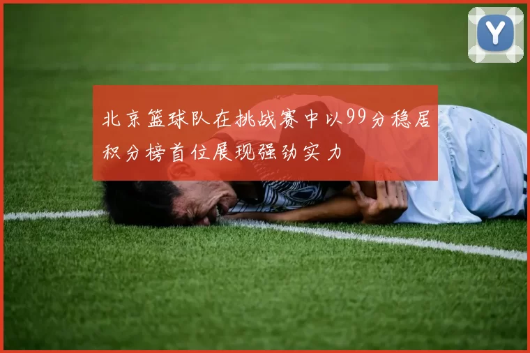 北京篮球队在挑战赛中以99分稳居积分榜首位展现强劲实力