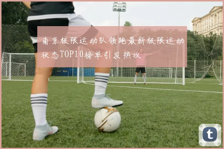 南京极限运动队领跑最新极限运动状态TOP10榜单引发热议