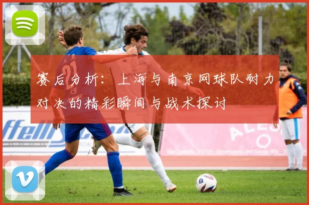 赛后分析：上海与南京网球队耐力对决的精彩瞬间与战术探讨