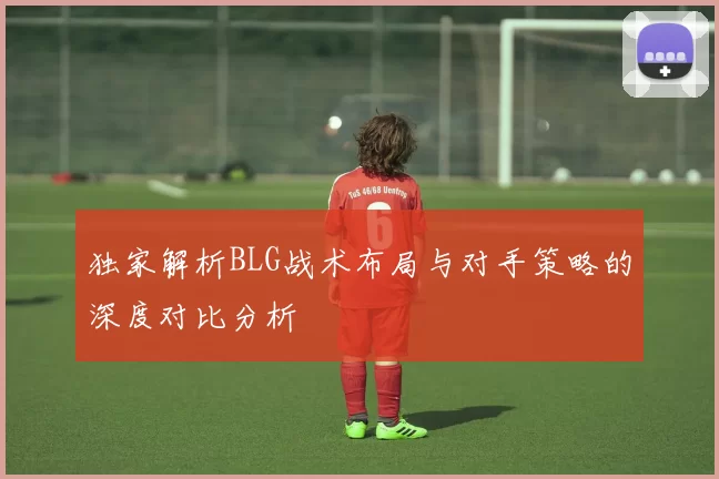 独家解析BLG战术布局与对手策略的深度对比分析