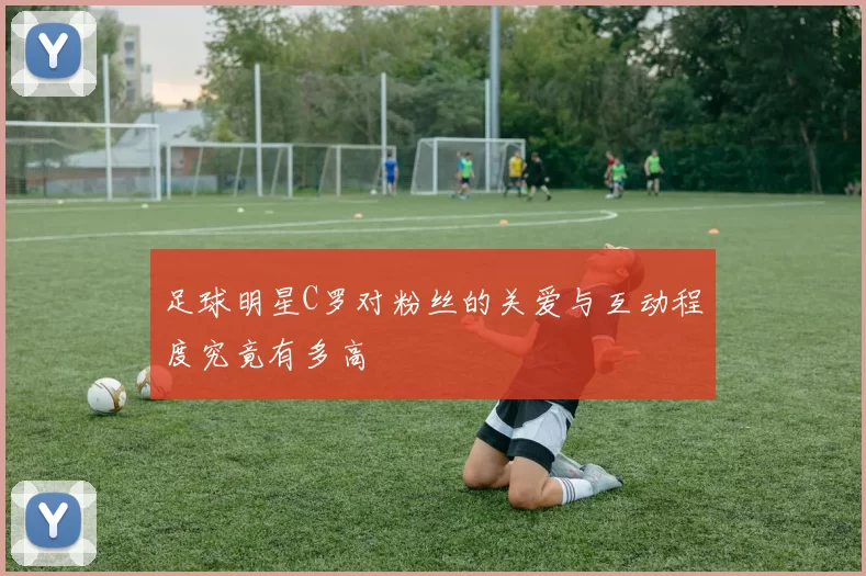 足球明星C罗对粉丝的关爱与互动程度究竟有多高