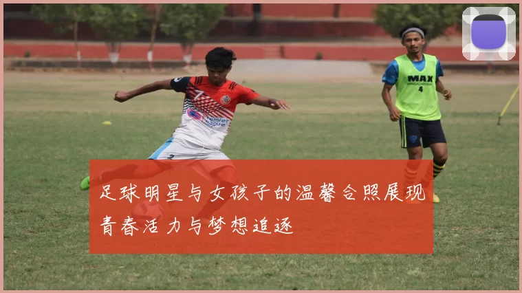 足球明星与女孩子的温馨合照展现青春活力与梦想追逐