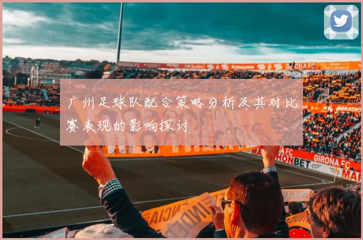 广州足球队配合策略分析及其对比赛表现的影响探讨