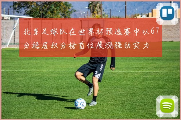 北京足球队在世界杯预选赛中以67分稳居积分榜首位展现强劲实力