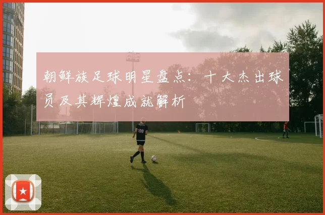 朝鲜族足球明星盘点：十大杰出球员及其辉煌成就解析