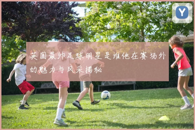 英国最帅足球明星是谁他在赛场外的魅力与风采揭秘