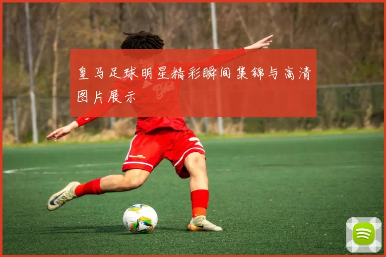皇马足球明星精彩瞬间集锦与高清图片展示