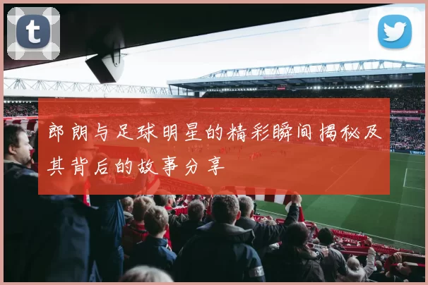 郎朗与足球明星的精彩瞬间揭秘及其背后的故事分享