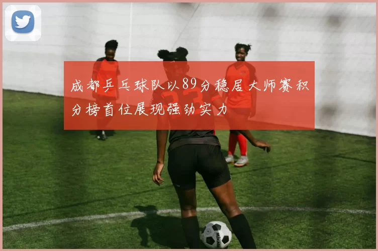 成都乒乓球队以89分稳居大师赛积分榜首位展现强劲实力