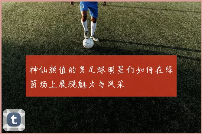 神仙颜值的男足球明星们如何在绿茵场上展现魅力与风采