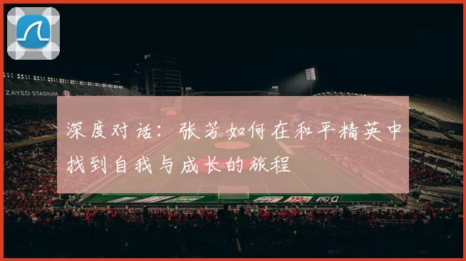 深度对话：张芳如何在和平精英中找到自我与成长的旅程
