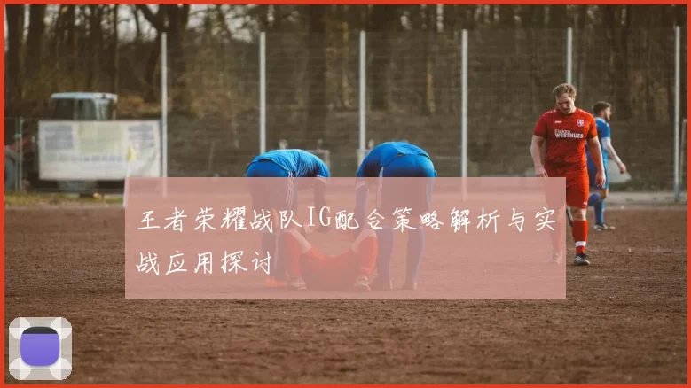 王者荣耀战队IG配合策略解析与实战应用探讨