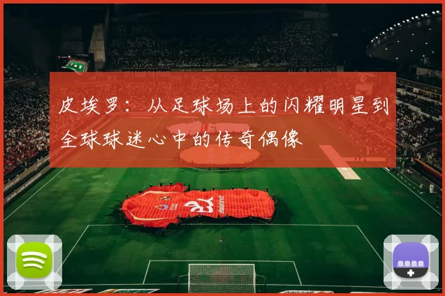 皮埃罗：从足球场上的闪耀明星到全球球迷心中的传奇偶像