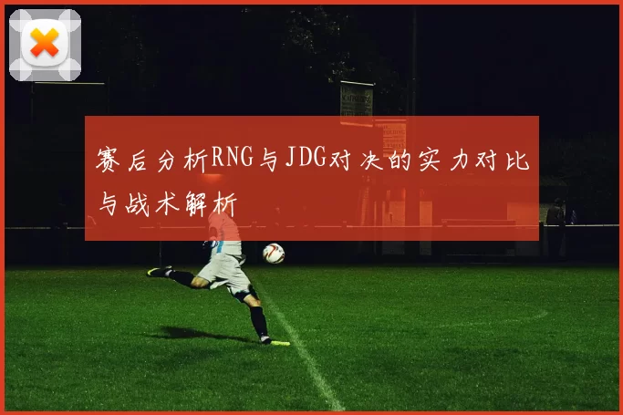 赛后分析RNG与JDG对决的实力对比与战术解析