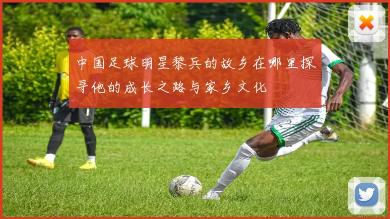 中国足球明星黎兵的故乡在哪里探寻他的成长之路与家乡文化