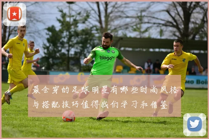 最会穿的足球明星有哪些时尚风格与搭配技巧值得我们学习和借鉴