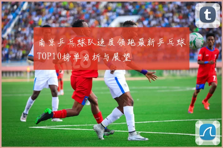南京乒乓球队速度领跑最新乒乓球TOP10榜单分析与展望