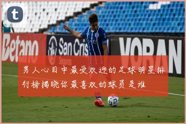 男人心目中最受欢迎的足球明星排行榜揭晓你最喜欢的球员是谁