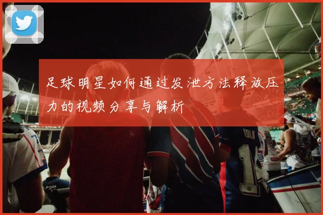 足球明星如何通过发泄方法释放压力的视频分享与解析
