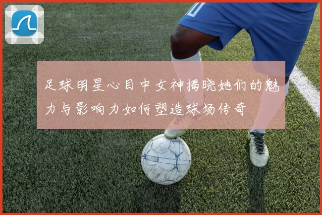 足球明星心目中女神揭晓她们的魅力与影响力如何塑造球场传奇
